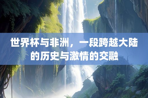 世界杯与非洲，一段跨越大陆的历史与激情的交融