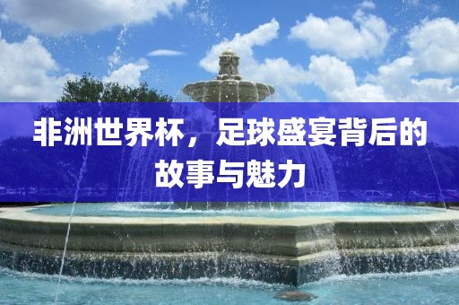 非洲世界杯，足球盛宴背后的故事与魅力