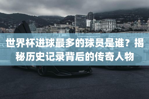 世界杯进球最多的球员是谁？揭秘历史记录背后的传奇人物