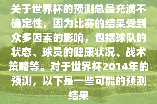 关于世界杯的预测总是充满不确定性，因为比赛的结果受到众多因素的影响，包括球队的状态、球员的健康状况、战术策略等。对于世界杯2014年的预测，以下是一些可能的预测结果