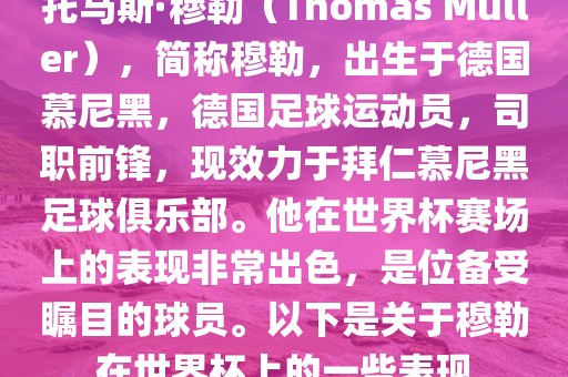 托马斯·穆勒（Thomas Müller），简称穆勒，出生于德国慕尼黑，德国足球运动员，司职前锋，现效力于拜仁慕尼黑足球俱乐部。他在世界杯赛场上的表现非常出色，是位备受瞩目的球员。以下是关于穆勒在世界杯上的一些表现