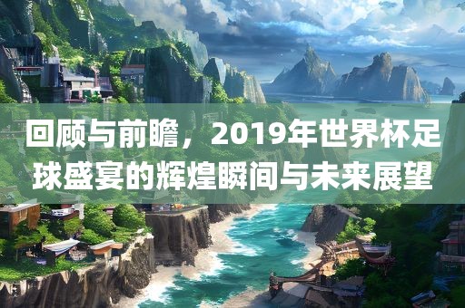 回顾与前瞻，2019年世界杯足球盛宴的辉煌瞬间与未来展望