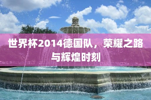 世界杯2014德国队，荣耀之路与辉煌时刻