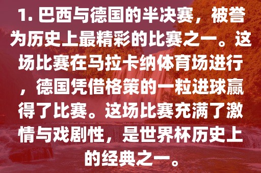 1. 巴西与德国的半决赛，被誉为历史上最精彩的比赛之一。这场比赛在马拉卡纳体育场进行，德国凭借格策的一粒进球赢得了比赛。这场比赛充满了激情与戏剧性，是世界杯历史上的经典之一。
