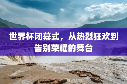 世界杯闭幕式，从热烈狂欢到告别荣耀的舞台
