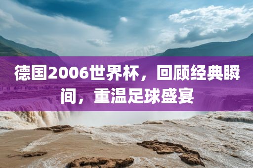 德国2006世界杯，回顾经典瞬间，重温足球盛宴