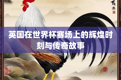 英国在世界杯赛场上的辉煌时刻与传奇故事