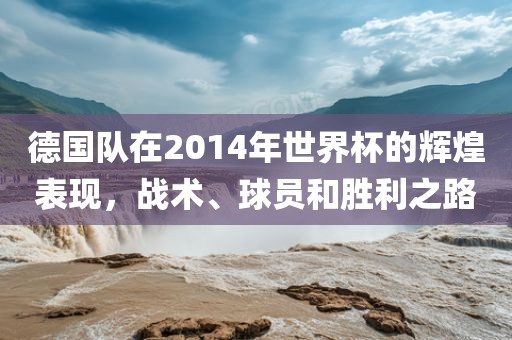 德国队在2014年世界杯的辉煌表现，战术、球员和胜利之路