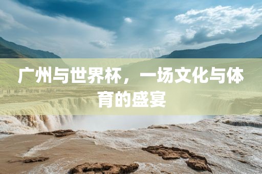 广州与世界杯，一场文化与体育的盛宴