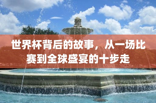 世界杯背后的故事，从一场比赛到全球盛宴的十步走