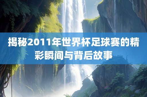揭秘2011年世界杯足球赛的精彩瞬间与背后故事