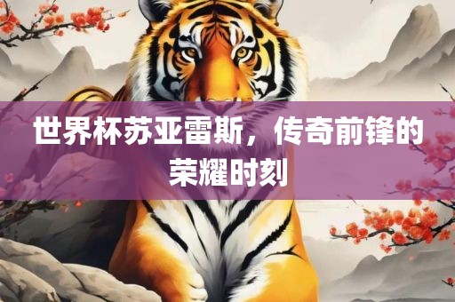 世界杯苏亚雷斯，传奇前锋的荣耀时刻