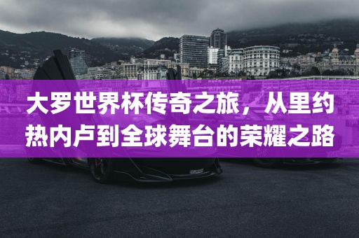大罗世界杯传奇之旅，从里约热内卢到全球舞台的荣耀之路