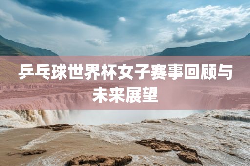乒乓球世界杯女子赛事回顾与未来展望