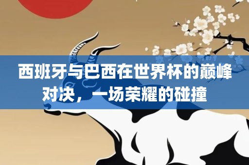 西班牙与巴西在世界杯的巅峰对决，一场荣耀的碰撞