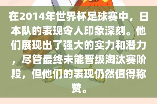 在2014年世界杯足球赛中，日本队的表现令人印象深刻。他们展现出了强大的实力和潜力，尽管最终未能晋级淘汰赛阶段，但他们的表现仍然值得称赞。
