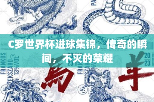 C罗世界杯进球集锦，传奇的瞬间，不灭的荣耀吉安市靖泰电力工程有限公司