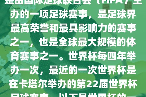 世界杯（FIFA World Cup），是由国际足球联合会（FIFA）主办的一项足球赛事，是足球界最高荣誉和最具影响力的赛事之一，也是全球最大规模的体育赛事之一。世界杯每四年举办一次，最近的一次世界杯是在卡塔尔举办的第22届世界杯足球赛事。以下是世界杯的一些重要事件