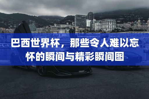 巴西世界杯，那些令人难以忘怀的瞬间与精彩瞬间图