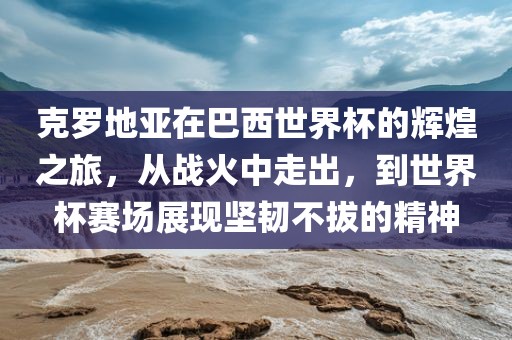 克罗地亚在巴西世界杯的辉煌之旅，从战火中走出，到世界杯赛场展现坚韧不拔的精神