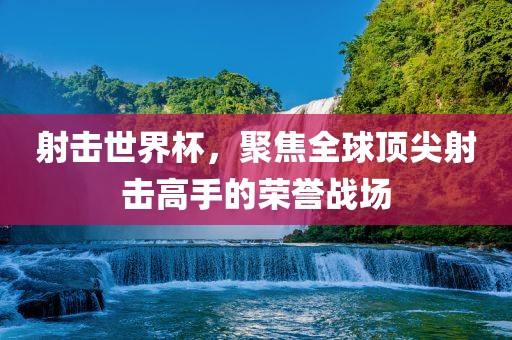 射击世界杯，聚焦全球顶尖射击高手的荣誉战场