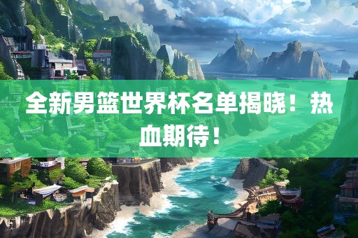 全新男篮世界杯名单揭晓！热血期待！吉安市靖泰电力工程有限公司