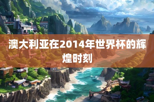 澳大利亚在2014年世界杯的辉煌时刻