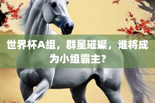 世界杯A组，群星璀璨，谁将成为小组霸主？