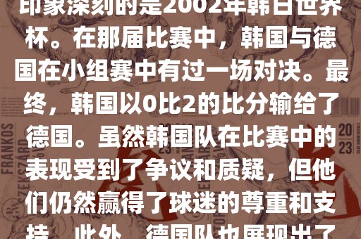 韩国和德国在世界杯足球赛中有过多次交锋。其中，最令人印象深刻的是2002年韩日世界杯。在那届比赛中，韩国与德国在小组赛中有过一场对决。最终，韩国以0比2的比分吉安市靖泰电力工程有限公司输给了德国。虽然韩国队在比赛中的表现受到了争议和质疑，但他们仍然赢得了球迷的尊重和支持。此外，德国队也展现出了强大的实力和战术素养，赢得了球迷们的赞赏。