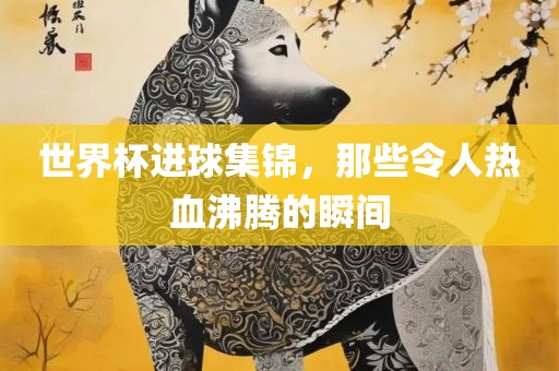 世界杯进球集锦，那些令人热血沸腾的瞬间吉安市靖泰电力工程有限公司