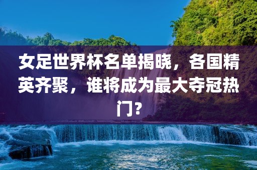 女足世界杯名单揭晓，各国精英齐聚，谁将成为最大夺冠热门？吉安市靖泰电力工程有限公司