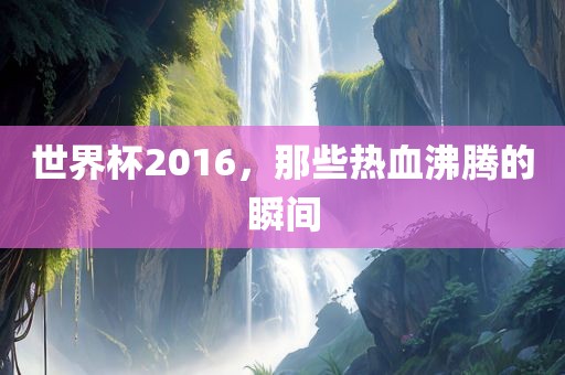 世界杯2016，那些热血沸腾的瞬间吉安市靖泰电力工程有限公司