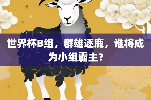 世界杯B组，群雄逐鹿，谁将成为小组霸主？吉安市靖泰电力工程有限公司