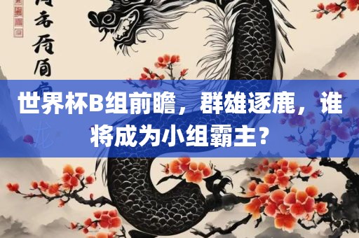 世界杯B组前瞻，群雄逐鹿，谁将成为小组霸主？吉安市靖泰电力工程有限公司