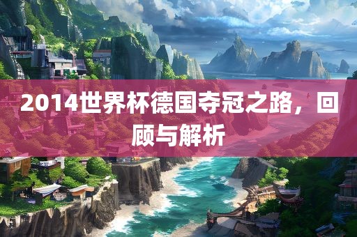 2014世界杯德国夺冠之路，回顾与解析
