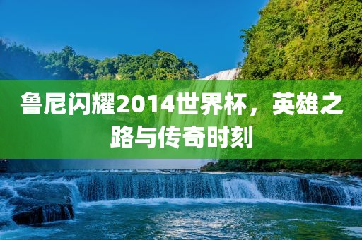 鲁尼闪耀2014世界杯，英雄之路与传奇时刻