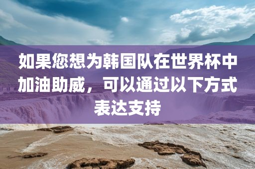 如果您想为韩国队在世界杯中加油助威，可以通过以下方式表达支持