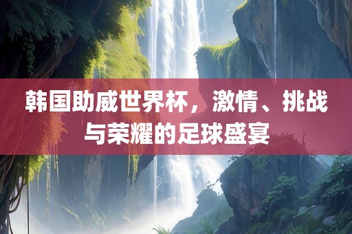 韩国助威世界杯，激情、挑战与荣耀的足球盛宴