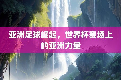亚洲足球崛起，世界杯赛场上的亚洲力量