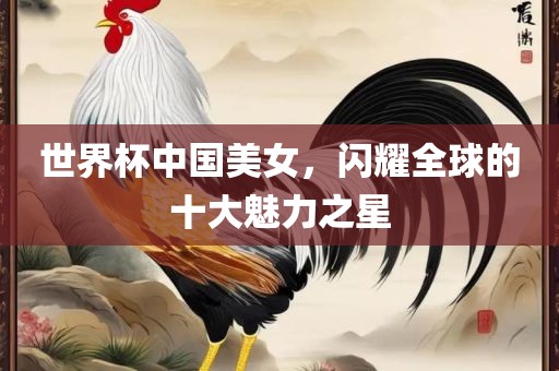 世界杯中国美女，闪耀全球的十大魅力之星