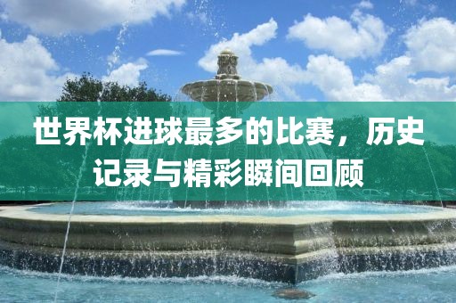 世界杯进球最多的比赛，历史记录与精彩瞬间回顾