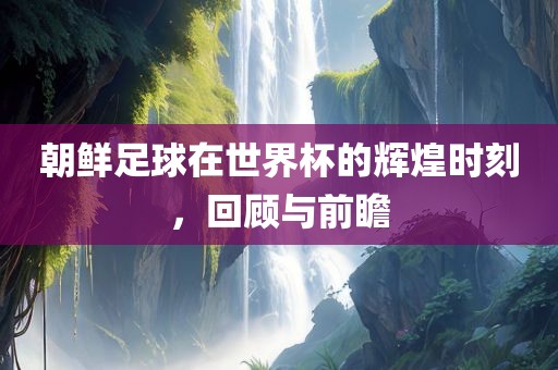 朝鲜足球在世界杯的辉煌时刻，回顾与前瞻