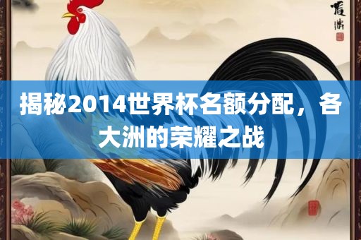 揭秘2014世界杯名额分配，各大洲的荣耀之战