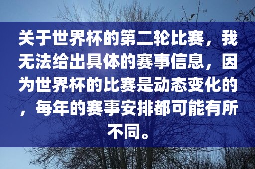关于世界杯的第二轮比赛，我无法给出具体的赛事信息，因为世界杯的比赛是动态变化的，每年的赛事安排都可能有所不同。