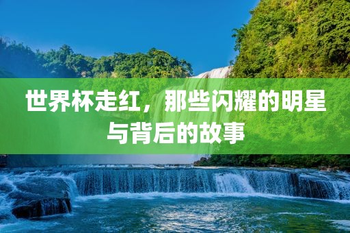 世界杯走红，那些闪耀的明星与背后的故事