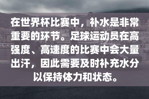在世界杯比赛中，补水是非常重要的环节。足球运动员在高强度、高速度的比赛中会大量出汗，因此需要及时补充水分以保持体力和状态。