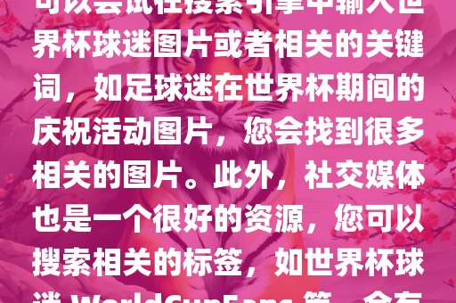 由于我无法直接提供图片，您可以尝试在搜索引擎中输入世界杯球迷图片或者相关的关键词，如足球迷在世界杯期间的庆祝活动图片，您会找到很多相关的图片。此外，社交媒体也是一个很好的资源，您可以搜索相关的标签，如世界杯球迷 WorldCupFans 等，会有很多相关的图片和视频。