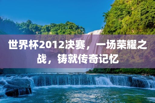 世界杯2012决赛，一场荣耀之战，铸就传奇记忆