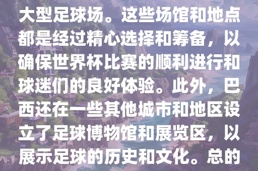 巴西世界杯的举办地点是巴西的各大足球场馆和各大城市。具体的比赛地点包括圣保罗、里约热内卢、巴西利亚等城市的大型足球场。这些场馆和地点都是经过精心选择和筹备，以确保世界杯比赛的顺利进行和球迷们的良好体验。此外，巴西还在一些其他城市和地区设立了足球博物馆和展览区，以展示足球的历史和文化。总的来说，巴西世界杯的举办地点涵盖了整个国家，展示了巴西足球的独特魅力和文化多样性。