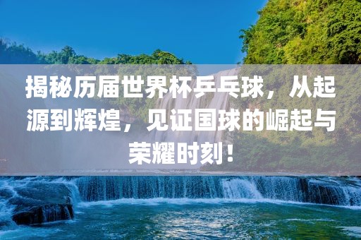 揭秘历届世界杯乒乓球，从起源到辉煌，见证国球的崛起与荣耀时刻！